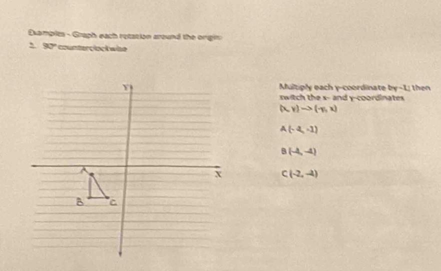 Esamplts - Graph each retation around the orgir
2. 90º counterclock wise
Multiply each y-coordinate by -1; then
switch the x - and y-coordinates
(x,y)to (-y,x)
A(-4,-1)
B(-4,-4)
C(-2,-4)