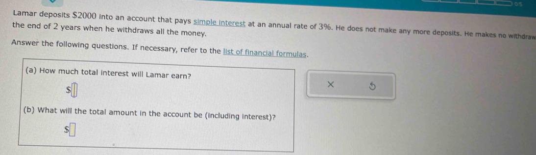 os 
Lamar deposits $2000 into an account that pays simple interest at an annual rate of 3%. He does not make any more deposits. He makes no withdraw 
the end of 2 years when he withdraws all the money. 
Answer the following questions. If necessary, refer to the list of financial formulas. 
(a) How much total interest will Lamar earn? 
×
$
(b) What will the total amount in the account be (including interest)?