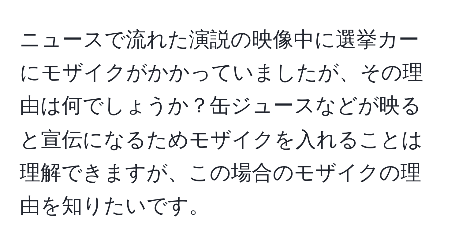 ニュースで流れた演説の映像中に選挙カーにモザイクがかかっていましたが、その理由は何でしょうか？缶ジュースなどが映ると宣伝になるためモザイクを入れることは理解できますが、この場合のモザイクの理由を知りたいです。