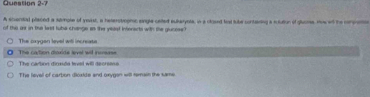 A sciential placed a sample of yeast, a heterotrophic single-cetted eukerynte, in a closed fest tube containing a solution of glaome. He wd the componte
of the air in the lest lube change as the yeast inferacts with the glucose?
The oxygon level witl increase.
The cartion dioxide level will increase.
The carbon dioxide fevel will decrease
The level of carbon dioxide and oxygen will remain the same