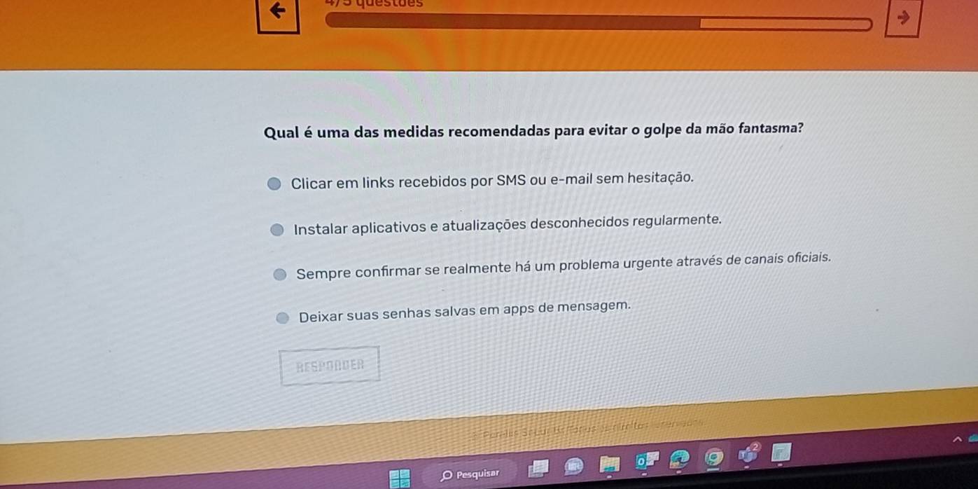 Qual é uma das medidas recomendadas para evitar o golpe da mão fantasma?
Clicar em links recebidos por SMS ou e-mail sem hesitação.
Instalar aplicativos e atualizações desconhecidos regularmente.
Sempre confirmar se realmente há um problema urgente através de canais oficiais.
Deixar suas senhas salvas em apps de mensagem.
RESPONDER
Sritos Uren aors
Pesquisar