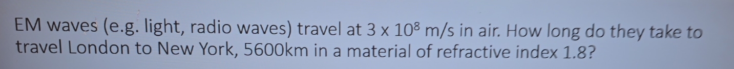 EM waves (e.g. light, radio waves) travel at 3* 10^8m/s in air. How long do they take to 
travel London to New York, 5600km in a material of refractive index 1.8?