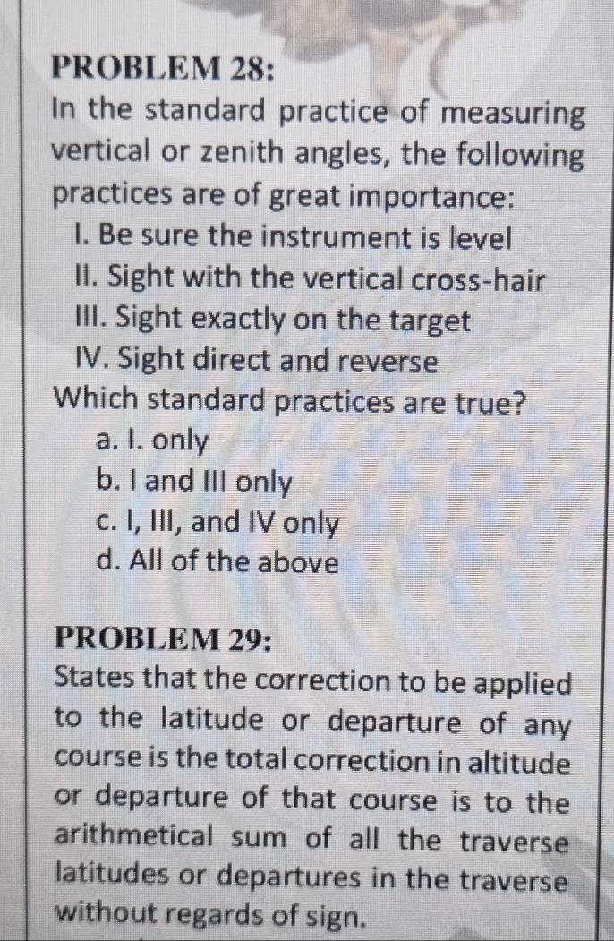 PROBLEM 28:
In the standard practice of measuring
vertical or zenith angles, the following
practices are of great importance:
I. Be sure the instrument is level
II. Sight with the vertical cross-hair
III. Sight exactly on the target
IV. Sight direct and reverse
Which standard practices are true?
a. I. only
b. I and III only
c. I, III, and IV only
d. All of the above
PROBLEM 29:
States that the correction to be applied
to the latitude or departure of any
course is the total correction in altitude
or departure of that course is to the
arithmetical sum of all the traverse
latitudes or departures in the traverse
without regards of sign.