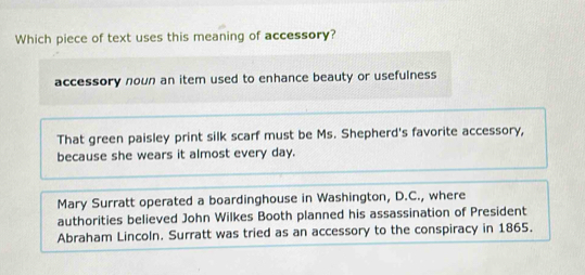 Which piece of text uses this meaning of accessory?
accessory noun an item used to enhance beauty or usefulness
That green paisley print silk scarf must be Ms. Shepherd's favorite accessory,
because she wears it almost every day.
Mary Surratt operated a boardinghouse in Washington, D.C., where
authorities believed John Wilkes Booth planned his assassination of President
Abraham Lincoln. Surratt was tried as an accessory to the conspiracy in 1865.