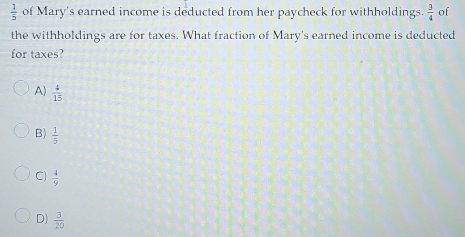  1/5  of Mary's earned income is deducted from her paycheck for withholdings.  3/4  of
the withholdings are for taxes. What fraction of Mary's earned income is deducted
for taxes?
A)  4/15 
B)  1/5 
C)  4/9 
D)  3/20 