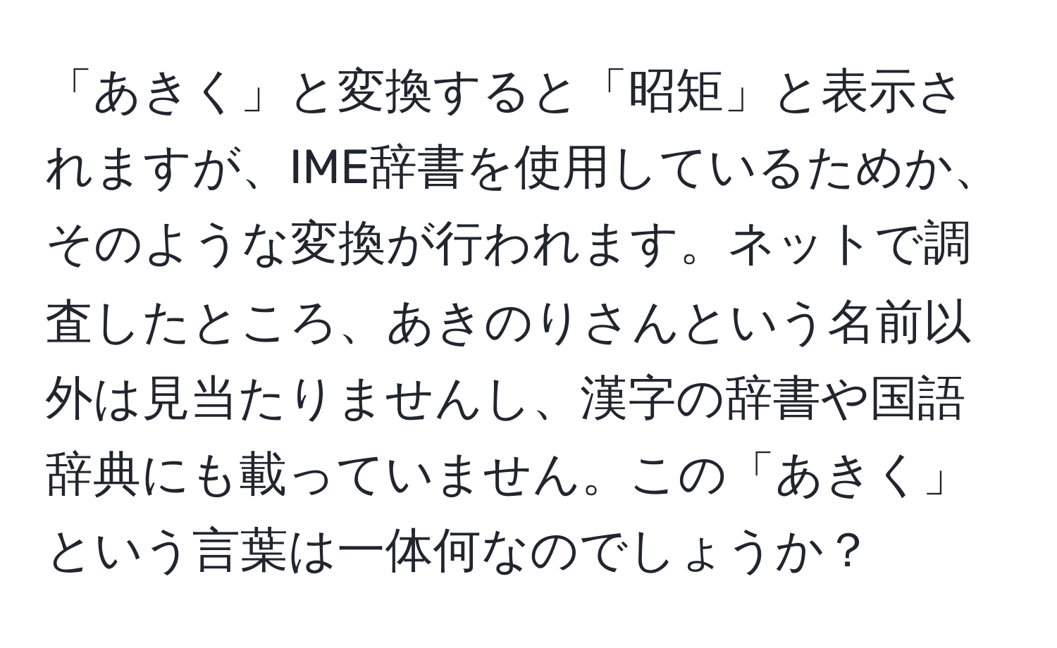 「あきく」と変換すると「昭矩」と表示されますが、IME辞書を使用しているためか、そのような変換が行われます。ネットで調査したところ、あきのりさんという名前以外は見当たりませんし、漢字の辞書や国語辞典にも載っていません。この「あきく」という言葉は一体何なのでしょうか？