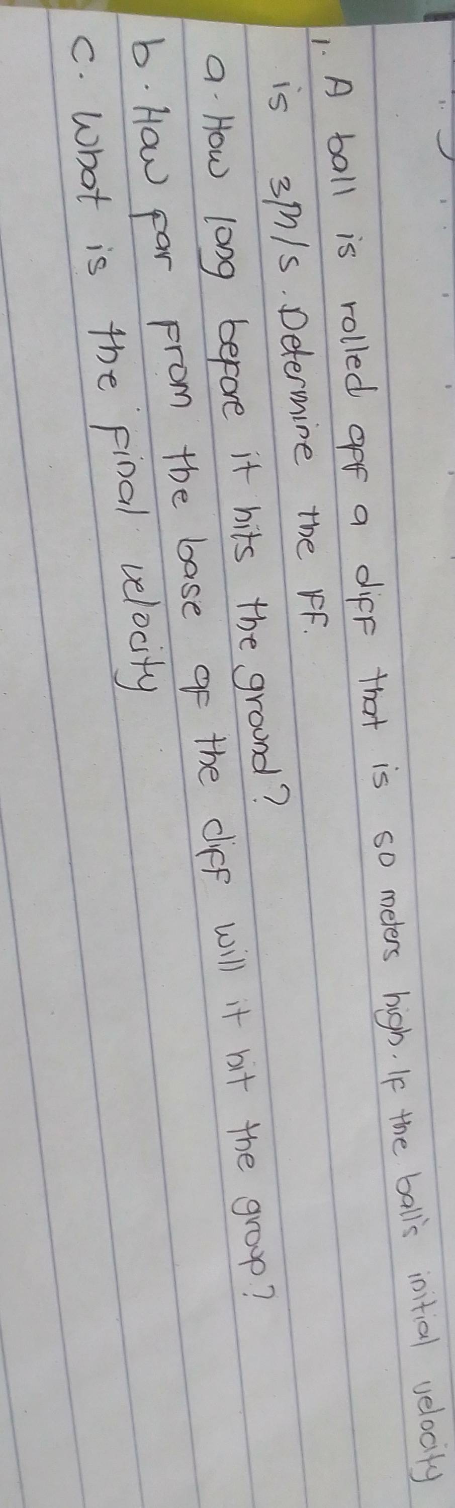 A ball is rolled gff a diff that is so meters high. If the balls initial velocity 
is 3m/s. Determine the rF. 
a How long before it hits the ground? 
b. How Far From the base of the ciff will it bit the group? 
C. what is the final velocity