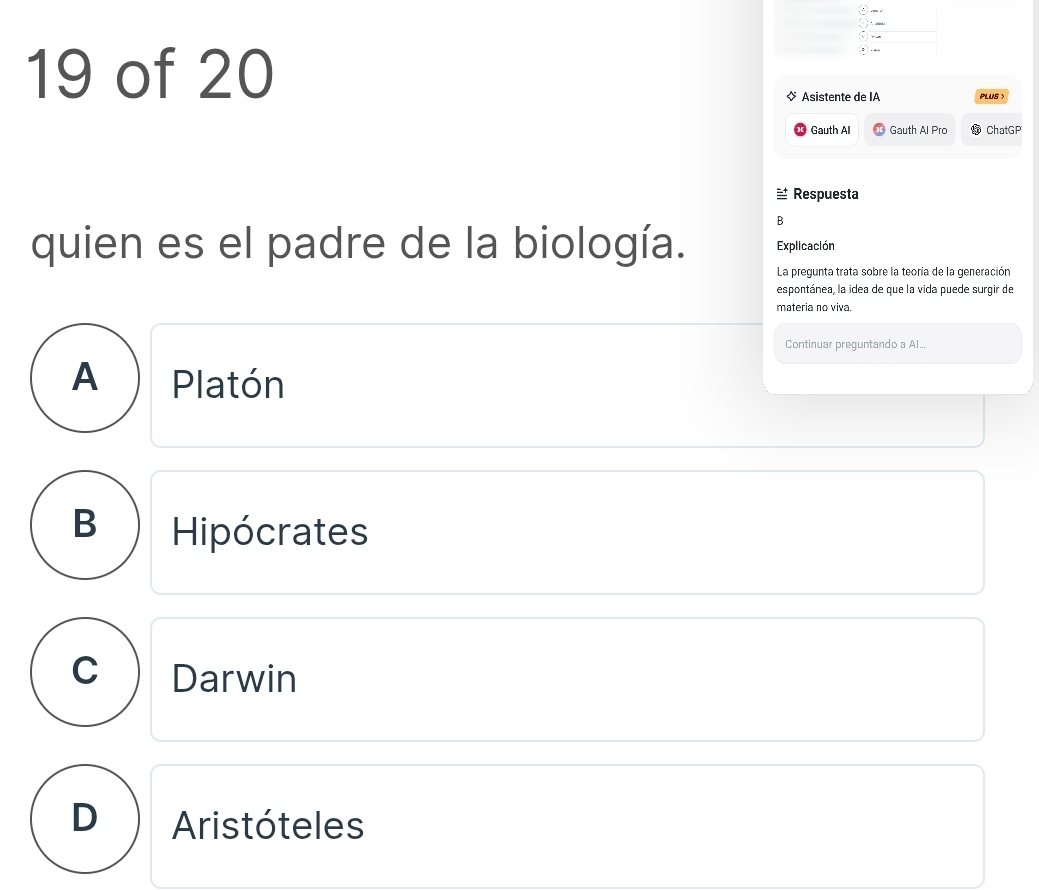 of 20
Asistente de IA PLUS >
Gauth Al Gauth Al Pro ChatGP
≌ Respuesta
B
quien es el padre de la biología. Explicación
La pregunta trata sobre la teoría de la generación
espontánea, la idea de que la vida puede surgir de
materia no viva.
Continuar preguntando a Al...
A) Platón
B Hipócrates
C Darwin
D Aristóteles