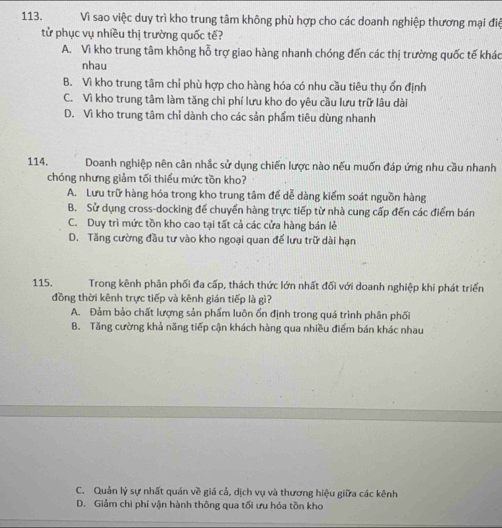 Vì sao việc duy trì kho trung tâm không phù hợp cho các doanh nghiệp thương mại điệ
tử phục vụ nhiều thị trường quốc tế?
A. Vì kho trung tâm không hỗ trợ giao hàng nhanh chóng đến các thị trường quốc tế khác
nhau
B. Vì kho trung tâm chỉ phù hợp cho hàng hóa có nhu cầu tiêu thụ ổn định
C. Vì kho trung tâm làm tăng chi phí lưu kho do yêu cầu lưu trữ lâu dài
D. Vì kho trung tâm chỉ dành cho các sản phẩm tiêu dùng nhanh
114. Doanh nghiệp nên cân nhắc sử dụng chiến lược nào nếu muốn đáp ứng nhu cầu nhanh
chóng nhưng giảm tối thiểu mức tồn kho?
A. Lưu trữ hàng hóa trong kho trung tâm để dễ dàng kiểm soát nguồn hàng
B. Sử dụng cross-docking để chuyển hàng trực tiếp từ nhà cung cấp đến các điểm bán
C. Duy trì mức tồn kho cao tại tất cả các cửa hàng bán lẻ
D. Tăng cường đầu tư vào kho ngoại quan để lưu trữ dài hạn
115. Trong kênh phân phối đa cấp, thách thức lớn nhất đối với doanh nghiệp khi phát triển
đồng thời kênh trực tiếp và kênh gián tiếp là gì?
A. Đảm bảo chất lượng sản phẩm luôn ổn định trong quá trình phân phối
B. Tăng cường khả năng tiếp cận khách hàng qua nhiều điểm bán khác nhau
C. Quản lý sự nhất quán về giá cả, dịch vụ và thương hiệu giữa các kênh
D. Giảm chi phí vận hành thông qua tối ưu hóa tồn kho