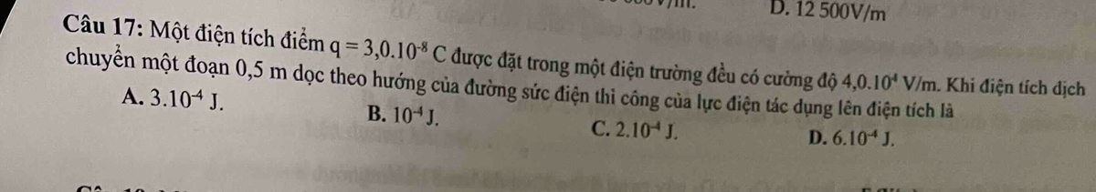 D. 12 500V/m
Câu 17: Một điện tích điểm q=3,0.10^(-8)C được đặt trong một điện trường đều có cường độ
chuyển một đoạn 0,5 m dọc theo hướng của đường sức điện thì công của lực điện tác dụng lên điện tích là 4,0.10^4V/m. Khi điện tích dịch
A. 3.10^(-4)J.
B. 10^(-4)J.
C. 2.10^(-4)J.
D. 6.10^(-4)J.