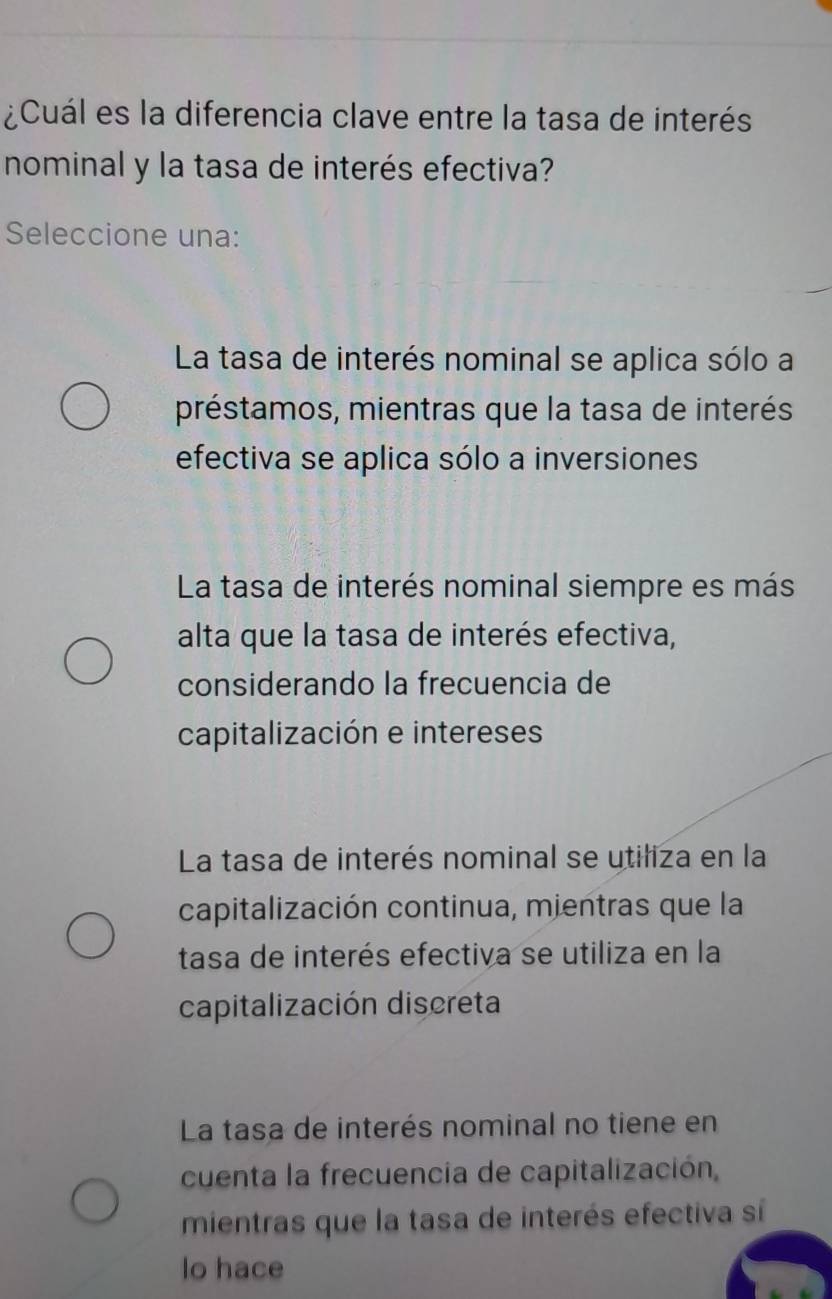 ¿Cuál es la diferencia clave entre la tasa de interés
nominal y la tasa de interés efectiva?
Seleccione una:
La tasa de interés nominal se aplica sólo a
préstamos, mientras que la tasa de interés
efectiva se aplica sólo a inversiones
La tasa de interés nominal siempre es más
alta que la tasa de interés efectiva,
considerando la frecuencia de
capitalización e intereses
La tasa de interés nominal se utiliza en la
capitalización continua, mientras que la
tasa de interés efectiva se utiliza en la
capitalización discreta
La tasa de interés nominal no tiene en
cuenta la frecuencia de capitalización,
mientras que la tasa de interés efectiva sí
lo hace