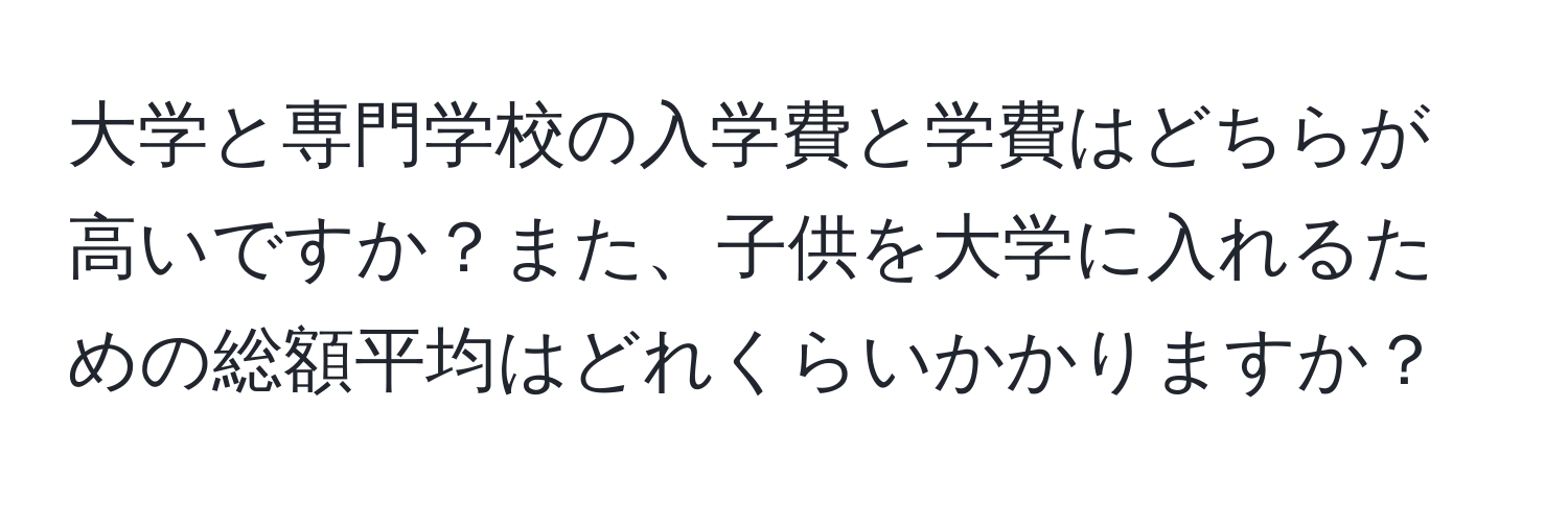 大学と専門学校の入学費と学費はどちらが高いですか？また、子供を大学に入れるための総額平均はどれくらいかかりますか？