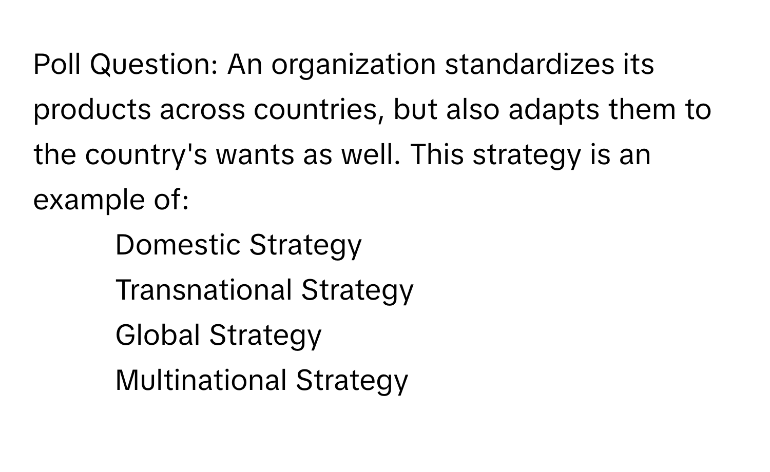 Poll Question: An organization standardizes its products across countries, but also adapts them to the country's wants as well. This strategy is an example of:

- Domestic Strategy
- Transnational Strategy
- Global Strategy
- Multinational Strategy