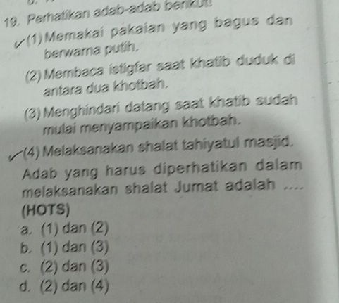 Perhatikan adab-adab berikul
/ (1)Memakai pakaian yang bagus dan
berwara putih.
(2) Membaca istigfar saat khatib duduk di
antara dua khotbah.
(3) Menghindari datang saat khatib sudah
mulai menyampaikan khotbah.
(4) Melaksanakan shalat tahiyatul masjid.
Adab yang harus diperhatikan dalam
melaksanakan shalat Jumat adalah ....
(HOTS)
a. (1) dan (2)
b. (1) dan (3)
c. (2) dan (3)
d. (2) dan (4)