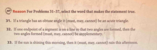 Reason For Problems 31-37, select the word that makes the statement true. 
31. If a triangle has an obtuse angle it (must, may, cannot) be an acute triangle. 
32. If one endpoint of a segment is on a line so that two angles are formed, then the 
two angles formed (must, may, cannot) be supplementary. 
33. If the sun is shining this morning, then it (must, may, cannot) rain this afternoon.