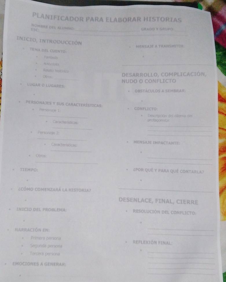 PLANIFICADOR PARA ELABORAR HISTORIAS 
_ 
NOMBRE DEL ALUMNO 
ESC: 
_GRAOO Y GRUPO_ 
_ 
INICIO, INTRODUCCIÓN 
MENSAJE A TRANSMTITR: 
tema del cuento: 
Fanbasia 
Aécdota 
_ 
Relato histórico 
_ 
Otros 
DESARROLLO, COMPLICACIÓN, 
NUDO O CONFLICTO 
LUGAR O LUGARES: 
OBSTÁCULOS A SEMBRAR. 
* PERSONAJES Y SUS CARACTERÍSTICAs: 
. Personaje 1: 
. CONFLICTO: 
_ 
Descripción del dilema del 
Características: protagonista: 
_ 
_ 
Personaje 2: 
_ 
_ 
_ 
. MENSAJE IMPACTANTE: 
. Características: 
_ 
Otros: 
_ 
_ 
_ 
TIEMPO: POR QUÉ Y PARA QUÉ CONTArlA? 
_ 
_ 
_ 
¿CÓMO COMENZARA LA HISTORIA?_ 
_ 
DESENLACE, FINAL, CIERRE 
* INICIO DEL PROBLEMA: RESOLUCIÓN DEL CONFLICTO: 
_ 
_ 
Narración en: 
Primera persona REFLEXIÓN FINAL: 
Segunda persona 
_ 
. Tercera persona 
_ 
_ 
_ 
EMOCIONES A GENERAR: 
_ 
_