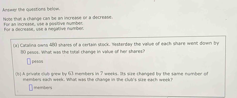 Answer the questions below. 
Note that a change can be an increase or a decrease. 
For an increase, use a positive number. 
For a decrease, use a negative number. 
(a) Catalina owns 480 shares of a certain stock. Yesterday the value of each share went down by
80 pesos. What was the total change in value of her shares? 
pesos 
(b) A private club grew by 63 members in 7 weeks. Its size changed by the same number of 
members each week. What was the change in the club's size each week? 
members