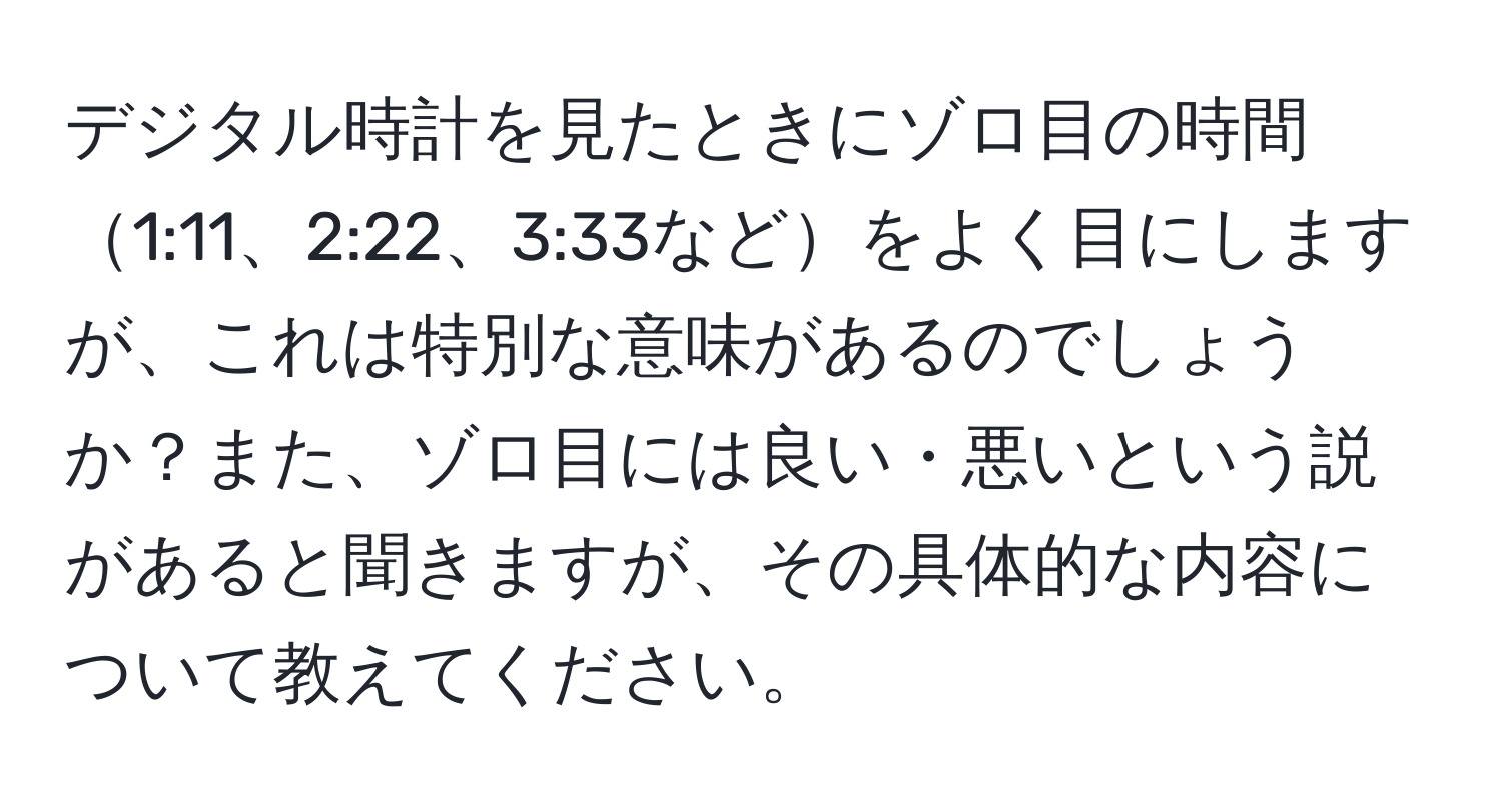 デジタル時計を見たときにゾロ目の時間1:11、2:22、3:33などをよく目にしますが、これは特別な意味があるのでしょうか？また、ゾロ目には良い・悪いという説があると聞きますが、その具体的な内容について教えてください。