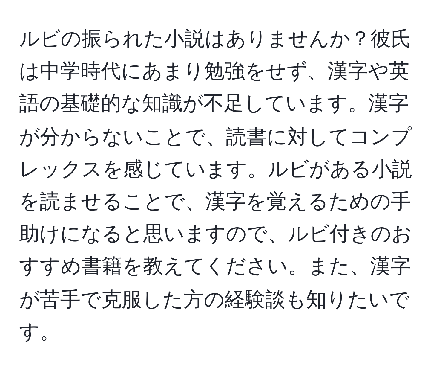 ルビの振られた小説はありませんか？彼氏は中学時代にあまり勉強をせず、漢字や英語の基礎的な知識が不足しています。漢字が分からないことで、読書に対してコンプレックスを感じています。ルビがある小説を読ませることで、漢字を覚えるための手助けになると思いますので、ルビ付きのおすすめ書籍を教えてください。また、漢字が苦手で克服した方の経験談も知りたいです。