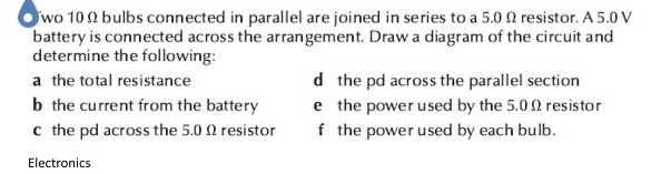 wo 10 Ω bulbs connected in parallel are joined in series to a 5.0 Ω resistor. A 5.0 V
battery is connected across the arrangement. Draw a diagram of the circuit and 
determine the following: 
a the total resistance d the pd across the parallel section 
b the current from the battery e the power used by the 5.0Ω resistor 
c the pd across the 5.0 Ω resistor f the power used by each bulb. 
Electronics