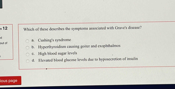 n12 Which of these describes the symptoms associated with Grave's disease?
d
out of a. Cushing's syndrome
b. Hyperthyroidism causing goiter and exophthalmos
c. High blood sugar levels
d. Elevated blood glucose levels due to hyposecretion of insulin
ious page