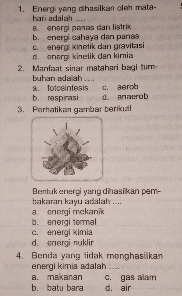 Energi yang dihasilkan oleh mata-
hari adalah ....
a. energi panas dan listrik
b. energi cahaya dan panas
c. energi kinetik dan gravitasi
d. energi kinetik dan kimia
2. Manfaat sinar matahari bagi tum-
buhan adalah ....
a. fotosintesis c. aerob
b. respirasi d. anaerob
3. Perhatikan gambar berikut!
Bentuk energi yang dihasilkan pem-
bakaran kayu adalah ....
a. energi mekanik
b. energi termal
c. energi kimia
d. energi nuklir
4. Benda yang tidak menghasilkan
energi kimia adalah ....
a. makanan c. gas alam
b. · batu bara d. air