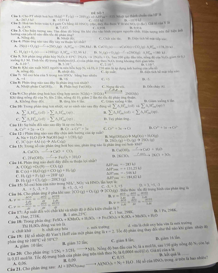 dè SÓ 7
Câu 1: Cho PT nhiệt hoá học H_2(g)+F_2(g)to 2HF(g) Mi co△ ,H°H=-535=-535 1 Nhiệt tạo thành chuẩn của HF là
A.-267,5 kJ B. +535kJ C. -535kJ
Câu 2: Hoà tan hoàn toàn 6,4 gam Cu bằng d HNO 1 (d5c,du) thu được V lít khi D. -1070 kJ
(NO_2(bdkc). Giá trị của V là
A. 2,479. B. 7,437
C. 4.95x
D 9.916
Câu 3. Cho hiện tượng sau. Tàn đóm đỏ bùng lên khi cho vào bình oxygen nguyên chất. Hiện tượng trên thể hiện ảnh
hưởng của yếu tố nào đến tốc độ phản ứng?
A. Nồng độ; B. Nhiệt độ; C. Chất xúc tác. D. Diện tích bề mặt tiếp xúc;
Câu 4: Phản ứng nào sau đây xảy ra thuận lợi nhất?
A. 2S(s)+O (g) to 2SO ₂(g) △ _rH_(2va)°=-296,8kJ,B.CaCO_3(s)to CaO(s)+CO_2( g) △ _1H_(201)°=178,29kJ
C. H_2(g)+1 ₂ (s) 2HI(g) △ _rH_(298)°=52,96kJ. D. N_2(g)+O_2(g)xrightarrow fO-)O(g)△ _4H_2^((circ)=180k)=180kJ.
Câu 5. Xét phản ứng phân hủy N_2O_5 Ở 45°C:2N_2O_5to 2N_2O_4+O_2.. Sau 200 giây đầu tiên, nồng độ của N_2O_3 giảm từ 0,5
xuống 0,1 M. Tính tốc độ trung binh(mc ol/(L.s) của phản ứng theo N₂O5 trong khoảng thời gian trên.
A. 4.10^(-3). B. 5.10^(-3). C. 2.10^(-3). D. 1.10^(-3).
Câu 6: Khi sản xuất NH3 người ta nén hỗn hợp N_2 và H_2 ở 250 atm là áp dụng ảnh hưởng của yếu tố:
A. nồng độ; B. nhiệt do: C. áp suất; D. diện tích bể mặt tiếp xúc
Câu 7: Số oxi hóa của S trong ion HSO_4 bằng bao nhiêu
A. +4 B. +6 C. +5 D. -5.
Câu 8: Phản ứng nào sau đây là phản ứng toả nhiệt?
A. Nhiệt phân Cu(OH)_2 B. Phân huỷ Fe(OH)_3 C. Nung đá vôi. D. Đổt cháy Al.
Câu 9: Chọ phản ứng hoá học tổng hợp amin: N2(k)+3H2(k) 2NH3(k)
Khi tăng nồng độ của N_2 lên 2 lần, nồng độ H₂ giảm 2 lần thì tốc độ phản ứng thuận.
A. Không thay đổi. B. tăng lên 4 lần, C. Giảm xuống 4 lần D. Giảm xuống 6 lần
Câu 10: Trong phản ứng toả nhiệt, sự so sánh nào sau đây đúng về sumlimits △ _fH_(298)^0(cd) và sumlimits △ _fH_(2n)^0(sp) ?
A. sumlimits △ _fH_(298)^0(cd)>sumlimits △ _fH_(298)^0(sp). sumlimits △ _fH_(295)°(cd)
B.
C. sumlimits △ _fH_(298)^0(cd)=sumlimits △ _fH_(298)^0(sp). D. Tuỳ phản ứng.
Câu 11: Sự biến đổi nào sau đây là sự oxi hóa :
A. Cr^(2+)+2eto Cr B. Crto Cr^(3+)+3e C. Cr^(3+)+3eto Cr D. Cr^(2+)+Ieto Cr^(2+)
Câu 12 : Phản ứng nào sau đây chịu ảnh hưởng của áp suất?
A. Na+H_2O(l)to NaOH(aq)+1/2H_2 (g) B. Mg(OH)_2(s)to MgO(s)+H_2O(g)
D. 2SO_2(g)+O_2(g)to 2SO_3
C. 3C(s)+4Al(s)to Al_4C_3(g) (g)
Câu 13: Trong số các phản ứng hoá học sau, phản ứng nào là phản ứng oxi hoá- khử?
B. Cu(OH)_2xrightarrow i^2CuO+H_2O
A. CaCO_3xrightarrow r°CaO+CO_2 fnO 2KCl+3O_2
C. 2Fe(OH)_3 _  Fe_2O_3+3H_2O D. 2KClO_3 _ _ _ _ 
Câu 14. Phản ứng nào dưới đây diễn ra thuận lợi nhất?
A. CO(g)+O_2(9)-CO_2(g) △ _tH° 298K =-283kJ
B. C(s)+H_2O(g)+CO(g)+H_2(g)
△ _tH°_2s 8K =+131,25kJ
△ _1H°_298K=-546kJ
C. H_2(g)+F_2(g)to 2HF(g)
D. H_2(g)+Cl_2(g)-2HCl(g)
△ _fH°_298K=-184,62kJ
Câu 15:Shat o oxi hóa của nitơ trong NH_4^(+,NO_2^-v HNO_3) lần lượt là:
a.+5,-3,+3 B. +3,-3,+5 C. -3,+3,+5 D. + 3, +5, -3
Câu 16. Cho phản ứng ở pha khí sau: 2CO(g)+O_2(g)to 2CO_2(g). ) . Biểu thức tốc độ trung bình của phản ứng là
A. v=- △ CO/2.△ t =- △ O2/△ t = △ CO2/2.△ t 
B. v= △ CO/2△ t = △ O2/△ t = △ CO2/2△ t 
C. v=- △ CO/△ t =- △ O2/△ t = △ CO2/4t 
D. v= △ CO/2.△ t = △ O2/△ t =- △ CO2/2.△ t 
Câu 17: Áp suất đối với chất khí và nhiệt độ ở điều kiện chuẩn là ?
* Câu 18: Trong phản ứng: FeSO_4+KMnO_4+H_2SO_4to Fe_2(SO_4)_3+K_2SO_4+MnSO_4+H_2O B. 1 atm 25°C. C. 1 bar, 298K D. 1 Pa, 298K.
A. 1bar, 273K.
Thì H_2SO 4 đóng vai trò là.
a. chất khử b. chất oxy hóa c. môi trường d. vừa là chất oxy hóa vừa là môi trường
Câu 19: Hệ số nhiệt độ Van't Hoff của một phản ứng là r=2 Tốc độ phản ứng thay đổi như thế nào khi giảm nhiệt độ
phản ứng từ 100°C về 50°C
A. giảm 10 lần; B. giam321an; C. giảm 8 lần; D. giảm 16 lần.
Câu 20: Cho phản ứng: 1/2N_2+3/2H_2to NH_3.. Nồng độ ban đầu của N_2 là a mol/lít, sau 150 giây nồng độ N₂ còn lại
D. kết quả là 
là 0,03 mol/lít. Tốc độ trung bình của phản ứng trên tính theo N_2 là 0,0004mol/(L.s). Giá trị của a là
C. 0,15.
A. 0,06.  Hệ số của HNO_3 trong lừ trên là bao nhiêu?
Câu 21. Cho phản ứng sau: Al+HNO_3(loing)to Al(NO_3)_3+N_2+H_2O B. 0,09.