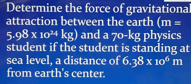 Determine the force of gravitational 
attraction between the earth (m=
5.98* 10^(24)kg) and a 70-kg physics 
student if the student is standing at 
sea level, a distance of 6.38* 10^6m
from earth's center.