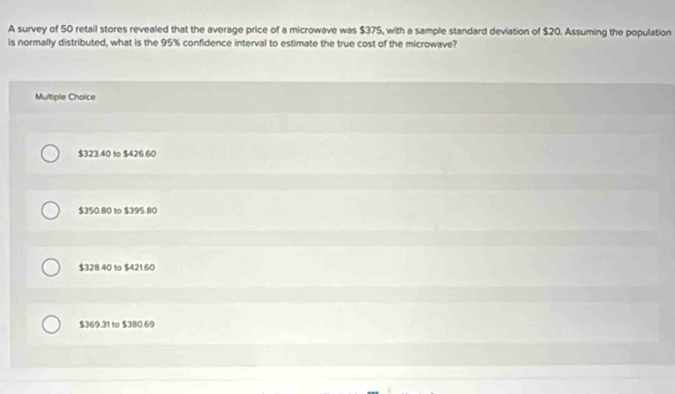 A survey of 50 retail stores revealed that the average price of a microwave was $375, with a sample standard deviation of $20. Assuming the population
is normally distributed, what is the 95% confidence interval to estimate the true cost of the microwave?
Multiple Choice
$323.40 to $426.60
$350.80 to $395.80
$328.40 to $421.60
$369.31 to $380.69