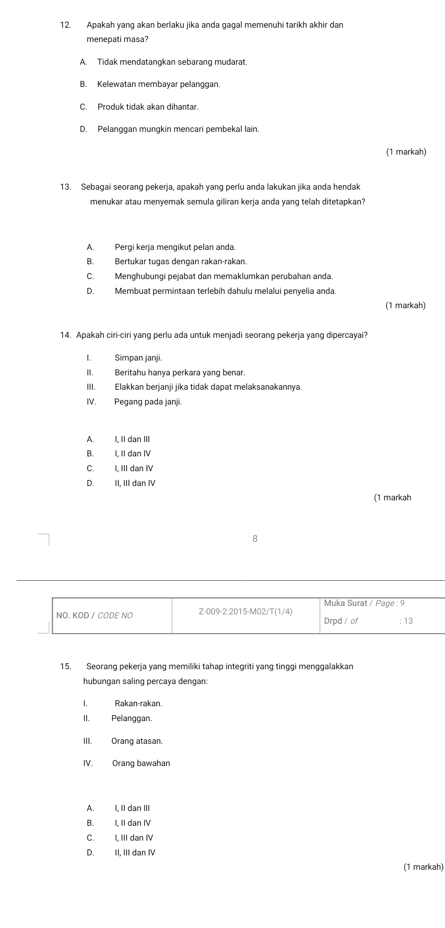 Apakah yang akan berlaku jika anda gagal memenuhi tarikh akhir dan
menepati masa?
A. Tidak mendatangkan sebarang mudarat.
B. Kelewatan membayar pelanggan.
C. Produk tidak akan dihantar.
D. Pelanggan mungkin mencari pembekal lain.
(1 markah)
13. Sebagai seorang pekerja, apakah yang perlu anda lakukan jika anda hendak
menukar atau menyemak semula giliran kerja anda yang telah ditetapkan?
A. Pergi kerja mengikut pelan anda.
B. Bertukar tugas dengan rakan-rakan.
C. Menghubungi pejabat dan memaklumkan perubahan anda.
D. Membuat permintaan terlebih dahulu melalui penyelia anda.
(1 markah)
14. Apakah ciri-ciri yang perlu ada untuk menjadi seorang pekerja yang dipercayai?
I. Simpan janji.
II. Beritahu hanya perkara yang benar.
III. Elakkan berjanji jika tidak dapat melaksanakannya.
IV. Pegang pada janji.
A. I, II dan III
B. I, II dan IV
C. I, III dan IV
D. II, III dan IV
(1 markah
8
Muka Surat / Page : 9
NO. KOD / CODE NO
Z-009-2:2015-M02/T(1/4)
Drpd / of : 13
15. Seorang pekerja yang memiliki tahap integriti yang tinggi menggalakkan
hubungan saling percaya dengan:
. Rakan-rakan.
II. Pelanggan.
III. Orang atasan.
IV. Orang bawahan
A. I, II dan III
B. I, II dan IV
C. I, III dan IV
D. II, III dan IV
(1 markah)