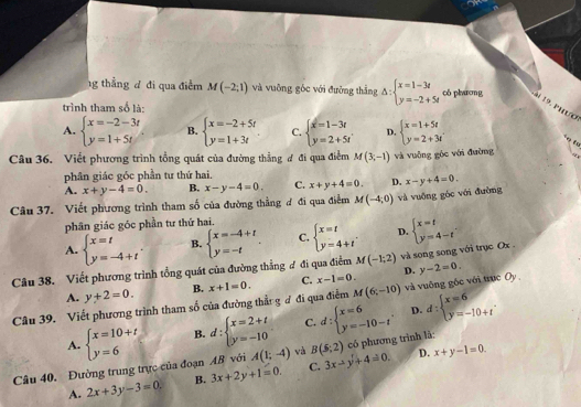 1g thẳng d đi qua điễm M(-2,1) và vuỡng góc với đường thắng Delta :beginarrayl x=1-3t y=-2+5tendarray. có phurơng
19. Phượ
trình tham số là:
A. beginarrayl x=-2-3t y=1+5tendarray. B. beginarrayl x=-2+5t y=1+3tendarray. C. beginarrayl x=1-3t y=2+5tendarray. D. beginarrayl x=1+5t y=2+3tendarray.
+ŋ £u
Câu 36. Viết phương trình tổng quát của đường thẳng đ đi qua điểm M(3,-1) và vuông góc với đường
phân giác góc phần tư thứ hai.
A. x+y-4=0. B. x-y-4=0. C. x+y+4=0. D. x-y+4=0.
Câu 37. Viết phương trình tham số của đường thẳng đ đi qua điểm M(-4,0) và vuỡng góc với đường
phân giác góc phần tư thứ hai.
A. beginarrayl x=t y=-4+tendarray. . B. beginarrayl x=-4+t y=-tendarray. . C. beginarrayl x=t y=4+tendarray. D. beginarrayl x=t y=4-tendarray. .
Câu 38. Viết phương trình tổng quát của đường thẳng ư đi qua điểm M(-1;2) và song song với trục Ox .
A. y+2=0. B. D.
M(6;-10)
Câu 39. Viết phương trình tham số của đường thẳn g đ đi qua điểm x+1=0. C. x-1=0. và vuông gốc với trục Oy y-2=0.
D.
A. beginarrayl x=10+t y=6endarray. B. d:beginarrayl x=2+t y=-10endarray. C. d:beginarrayl x=6 y=-10-tendarray. . d:beginarrayl x=6 y=-10+tendarray. .
D. x+y-1=0.
Câu 40. Đường trung trực của đoạn AB với A(1;-4) và B(5;2) có phương trình là:
A. 2x+3y-3=0. B. 3x+2y+1=0. C. 3x-y+4=0.