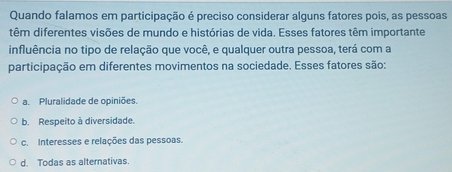 Quando falamos em participação é preciso considerar alguns fatores pois, as pessoas
têm diferentes visões de mundo e histórias de vida. Esses fatores têm importante
influência no tipo de relação que você, e qualquer outra pessoa, terá com a
participação em diferentes movimentos na sociedade. Esses fatores são:
a. Pluralidade de opiniões.
b. Respeito à diversidade.
c. Interesses e relações das pessoas.
d. Todas as alternativas.