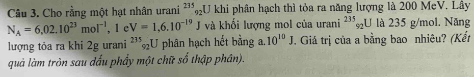 Cho rằng một hạt nhân urani^(235)_92U khi phân hạch thì tỏa ra năng lượng là 200 MeV. Lây
N_A=6,02.10^(23)mol^(-1) , 1 e V=1,6.10^(-19) J và khối lượng mol của urani^(235)_92U là 235 g/mol. Năng 
lượng tỏa ra khi 2g urani^(235)_92U phân hạch hết bằng a. 10^(10)J. Giá trị của a bằng bao nhiêu? (Kết 
quả làm tròn sau dấu phẩy một chữ số thập phân).