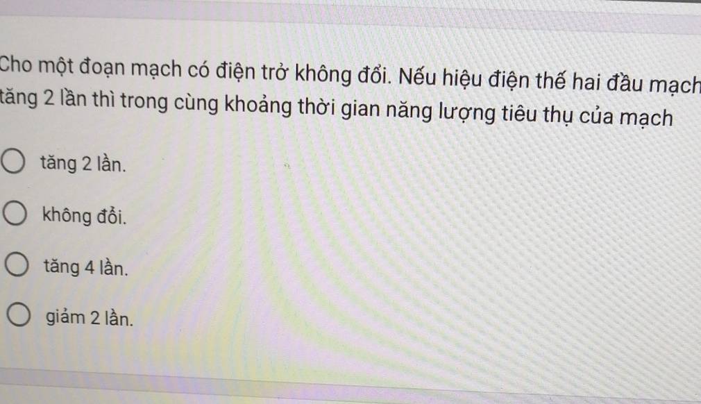 Cho một đoạn mạch có điện trở không đổi. Nếu hiệu điện thế hai đầu mạch
tăng 2 lần thì trong cùng khoảng thời gian năng lượng tiêu thụ của mạch
tăng 2 lần.
không đổi.
tăng 4 lần.
giảm 2 lần.