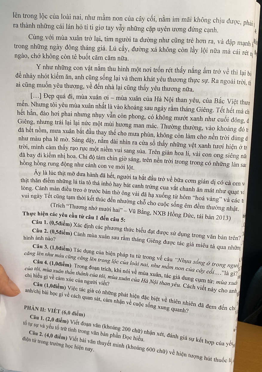 lên trong lộc của loài nai, như mầm non của cây cối, nằm im mãi không chịu được, phải
ra thành những cái lán hỏ tí ti giơ tay vẫy những cặp uyên ương đứng cạnh.
Cùng với mùa xuân trở lại, tim người ta dường như cũng trẻ hơn ra, và đập mạnh 
trong những ngày đông tháng giá. Lú cấy, đường xá không còn lầy lội nữa mà cái rét 
ngào, chớ không còn tê buốt căm căm nữa.
Y như những con vật nằm thu hình một nơi trốn rét thấy nắng ấm trở về thì lại bộ
để nhảy nhót kiếm ăn, anh cũng sống lại và them khát yêu thương thực sự. Ra ngoài trời, th
ai cũng muốn yêu thương, về đến nhà lại cũng thấy yêu thương nữa.
[...] Đẹp quá đi, mùa xuân ơi - mùa xuân của Hà Nội than yêu, của Bắc Việt thưc
mến. Nhưng tôi yêu mùa xuân nhất là vào khoảng sau ngày rằm tháng Giêng. Tết hết mà ch
hết hằn, đào hơi phai nhưng nhụy vẫn còn phong, cỏ không mướt xanh như cuối đông, đ
Giêng, nhưng trái lại lại nức một mùi hương man mác. Thường thường, vào khoảng đó tr
đã hết nồm, mưa xuân bắt đầu thay thế cho mưa phùn, không còn làm cho nền trời đùng đ
như màu pha lê mờ. Sáng dậy, nằm dài nhìn ra cửa số thấy những vệt xanh tươi hiện ở tr
trời, mình cảm thấy rạo rực một niềm vui sang sủa. Trên giàn hoa lí, vài con ong siêng nă
đã bay đi kiếm nhị hoa. Chỉ độ tám chin giờ sáng, trên nền trời trong trong có những làn san
hồng hồng rung động như cánh con ve mới lột.
Ấy là lúc thịt mỡ dưa hành đã hết, người ta bắt đầu trở về bữa cơm giản dị có cà om v
thịt thăn điểm những lá tía tô thá inhỏ hay bát canh trứng cua vắt chanh ăn mát như quạt và
lòng. Cánh màn điều treo ở trước bàn thờ ông vải đã hạ xuống từ hôm “hoá vàng” và các từ
vui ngày Tết cũng tạm thời kết thúc đển nhường chỗ cho cuộc sống êm đềm thường nhật.
(Trích “Thương nhớ mười hai” - Vũ Bằng, NXB Hồng Đức, tái bản 2013)
Thực hiện các yêu cầu từ câu 1 đến câu 5:
Câu 1. (0,5điểm) Xác định các phương thức biểu đạt được sử dụng trong văn bản trên?
hình ảnh nào?
Câu 2. (0,5điểm) Cảnh mùa xuân sau rằm tháng Giêng được tác giả miêu tả qua những
Câu 3. (1,0điễm) Tác dụng của biện pháp tu từ trong vế câu “Nhựa sống ở trong người
căng lên như máu cũng căng lên trong lộc của loài nai, như mầm non của cây cối....là gì?
Câu 4. (1,0điểm) Trong đoạn trích, khi nói về mùa xuân, tác giả dung cụm từ: mùa xuất
chị hiều gì về cảm xúc của người viết?
của tôi, mùa xuân thần thánh của tôi, mùa xuân của Hà Nội than yêu. Cách viết này cho anh
Câu (1,0điểm) Việc tác giả có những phát hiện đặc biệt về thiên nhiên đã đem đến cho
anh/chị bài học gì về cách quan sát, cảm nhận về cuộc sống xung quanh?
PHÀN II: VIÉT (6,0 điểm)
Câu 1. (2,0 điểm) Viết đoạn văn (khoảng 200 chữ) nhận xét, đánh giá sự kết hợp của yếu
tố tự sự và yếu tố trữ tình trong văn bản phần Đọc hiều.
điện tử trong trường học hiện nay.
Câu 2. (4,0 điểm) Viết bài văn thuyết minh (khoảng 600 chữ) về hiện tượng hút thuốc là