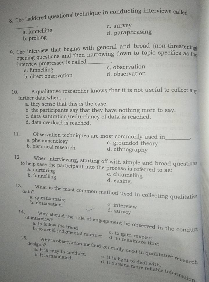 The laddered questions’ technique in conducting interviews called
_a. funnelling c. survey
d. paraphrasing
b. probing
9. The interview that begins with general and broad (non-threatening)
opening questions and then narrowing down to topic specifics as the
interview progresses is called_ .
a. funnelling c. observation
b. direct observation d. observation
10. A qualitative researcher knows that it is not useful to collect any
further data when....
a. they sense that this is the case.
b. the participants say that they have nothing more to say.
c. data saturation/redundancy of data is reached.
d. data overload is reached.
11. Observation techniques are most commonly used in_ .
a. phenomenology c. grounded theory
b. historical research d. ethnography
12. When interviewing, starting off with simple and broad questions
to help ease the participant into the process is referred to as:
a. nurturing c. channeling
b. funnelling d. easing.
13. What is the most common method used in collecting qualitative
data?
a. questionnaire c. interview
b. observation
d. survey
of interview?
14. Why should the rule of engagement be observed in the conduct
a. to follow the trend
c. to gain respect
b. to avoid judgmental manner d. to maximize time
15.
designs?
Why is observation method generally used in qualitative research
a. It is easy to conduct.
b. It is mandated. c. It is light to deal with.
d. It obtains more reliable information