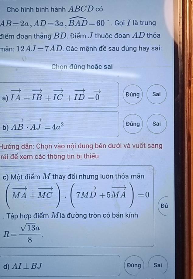 Cho hình bình hành ABCD có
AB=2a, AD=3a, widehat BAD=60°. Gọi I là trung 
điểm đoạn thẳng BD. Điểm J thuộc đoạn AD thỏa 
mãn: 12AJ=7AD. Các mệnh đề sau đúng hay sai: 
Chọn đúng hoặc sai 
a) vector IA+vector IB+vector IC+vector ID=vector 0 Đúng Sai 
b) vector AB· vector AJ=4a^2
Đúng Sai 
Hướng dẫn: Chọn vào nội dung bên dưới và vuốt sang 
đrái để xem các thông tin bị thiếu 
c) Một điểm M thay đổi nhưng luôn thỏa mãn
(vector MA+vector MC)· (7vector MD+5vector MA)=0 Đú 
. Tập hợp điểm Mlà đường tròn có bán kính
R= sqrt(13)a/8 . 
d) AI⊥ BJ Đúng Sai