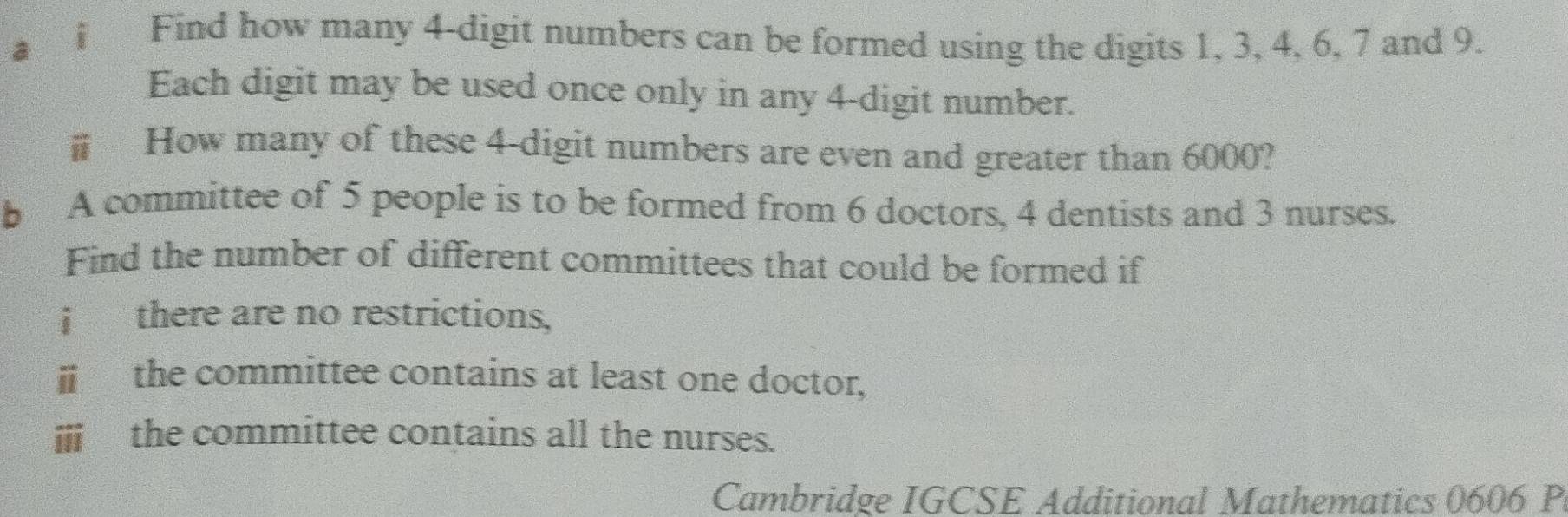 ai Find how many 4 -digit numbers can be formed using the digits 1, 3, 4, 6, 7 and 9. 
Each digit may be used once only in any 4 -digit number. 
How many of these 4 -digit numbers are even and greater than 6000? 
b A committee of 5 people is to be formed from 6 doctors, 4 dentists and 3 nurses. 
Find the number of different committees that could be formed if 
¡ there are no restrictions, 
ⅲ the committee contains at least one doctor, 
ⅲi the committee contains all the nurses. 
Cambridge IGCSE Additional Mathematics 0606 P.