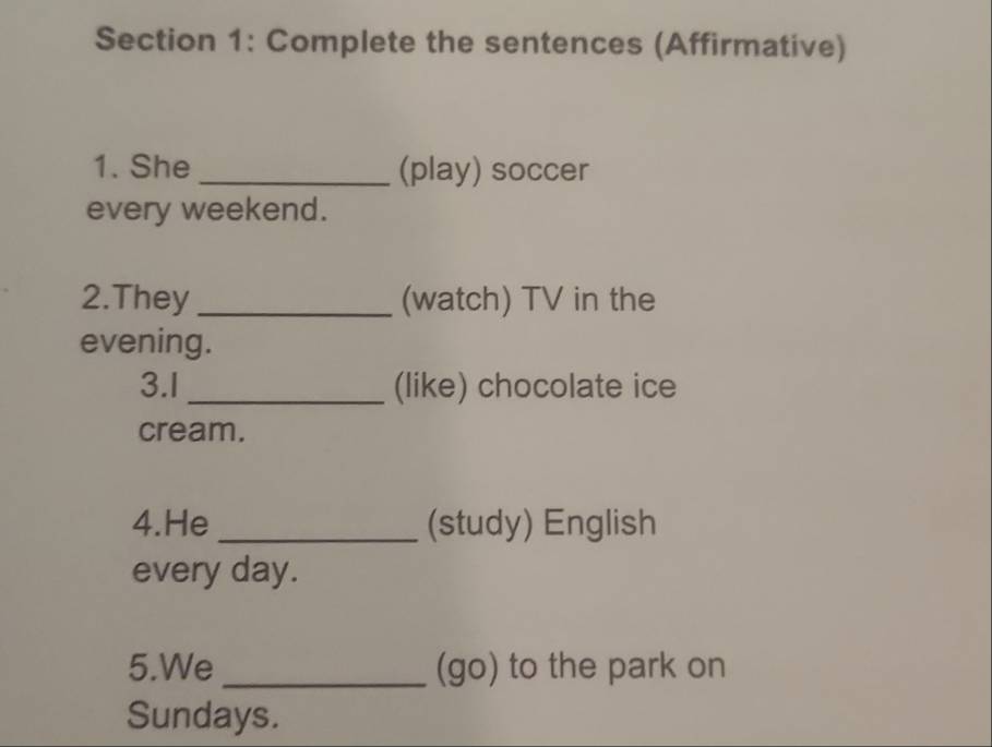 Complete the sentences (Affirmative) 
1. She _(play) soccer 
every weekend. 
2.They _(watch) TV in the 
evening. 
3.l _(like) chocolate ice 
cream. 
4.He _(study) English 
every day. 
5.We _(go) to the park on 
Sundays.