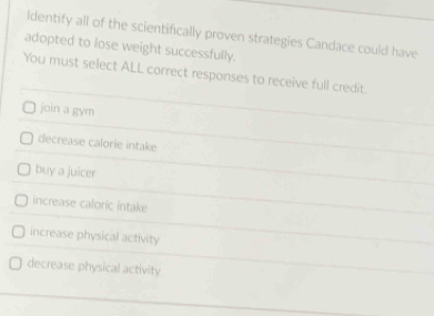 Identify all of the scientifically proven strategies Candace could have
adopted to lose weight successfully.
You must select ALL correct responses to receive full credit.
join a gym
decrease calorie intake
buy a juicer
increase caloric intake
increase physical activity
decrease physical activity