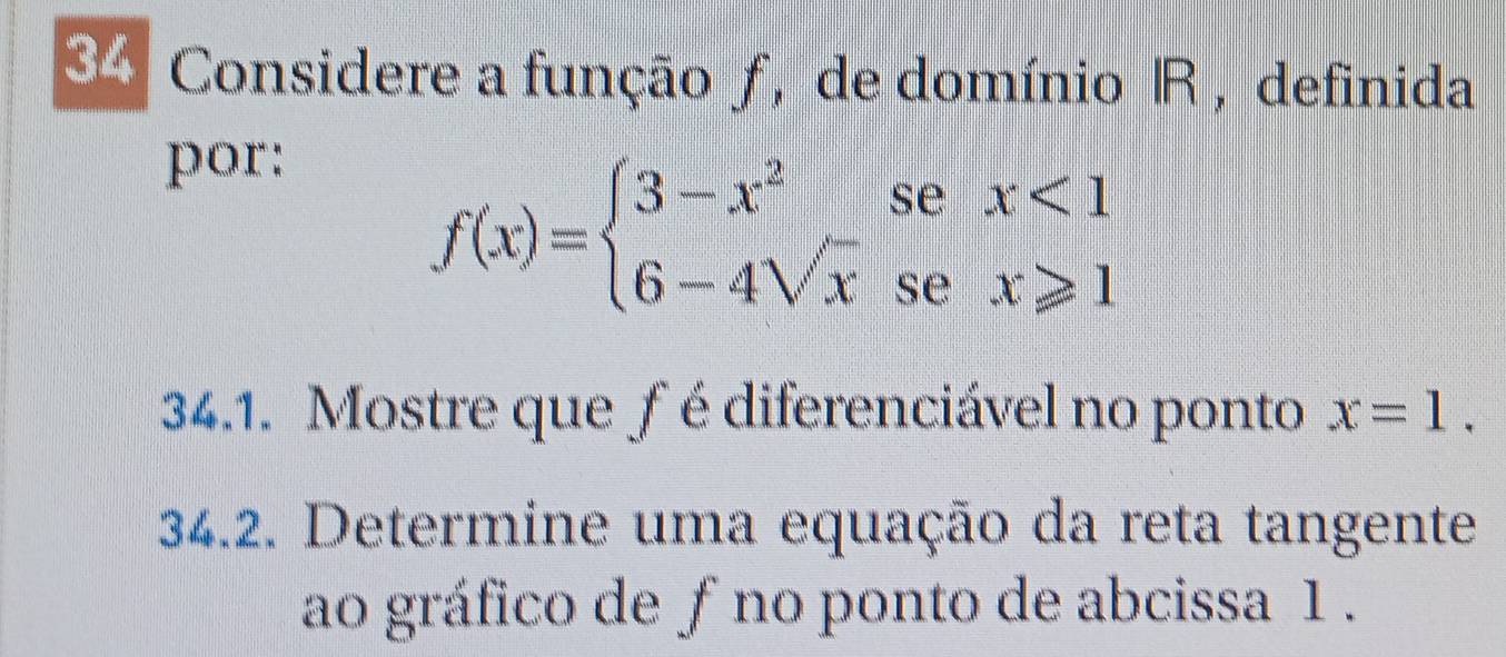 Considere a função ƒ, de domínio R, definida 
por:
f(x)=beginarrayl 3-x^2sex<1 6-4sqrt(x)sex≥slant 1endarray.
34.1. Mostre que fé diferenciável no ponto x=1. 
34.2. Determine uma equação da reta tangente 
ao gráfico de ƒ no ponto de abcissa 1.