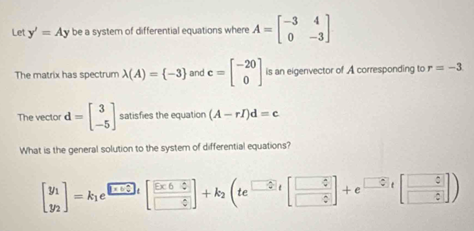 Let y'=Ay be a system of differential equations where A=beginbmatrix -3&4 0&-3endbmatrix
The matrix has spectrum lambda (A)= -3 and c=beginbmatrix -20 0endbmatrix is an eigenvector of A corresponding to r=-3
The vector d=beginbmatrix 3 -5endbmatrix satisfies the equation (A-rI)d=c
What is the general solution to the system of differential equations?
beginbmatrix y_1 y_2endbmatrix =k_1e^(□ t)beginbmatrix frac Ex60+k_varepsilon endbmatrix +k_2beginpmatrix te^(□ t)beginbmatrix □ varepsilon varepsilon  □ varepsilon endbmatrix +e^(□ varepsilon)tbeginbmatrix □ varepsilon  □ varepsilon endbmatrix )