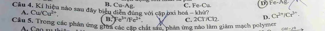 B. Cu-Ag. C. Fe-Cu. D Fe-Ag.
Câu 4. Kí hiệu nào sau đây biểu diễn đúng với cặp bxi hoá - khử?
A. Cu/Cu^(2+).
B. Fe^(3+)/Fe^(2+). C. 2Cl /Cl2.
D. Cr^(2+)/Cr^(3+). 
Câu 5. Trong các phản ứng giữa các căp chất sáu, phản ứng nào làm giảm mạch polymer OH-10