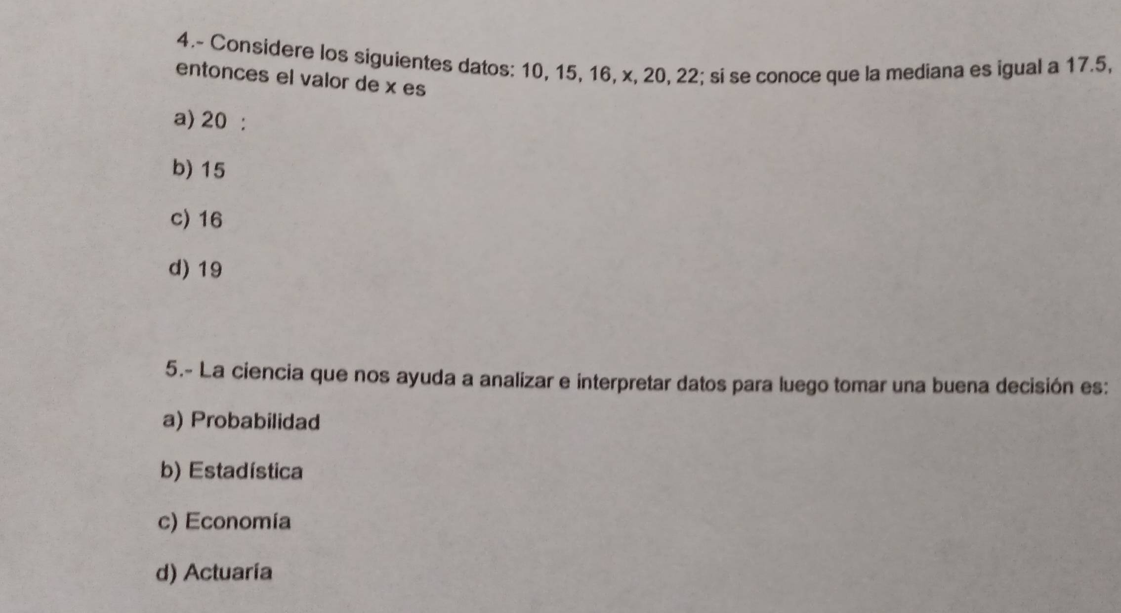 4.- Considere los siguientes datos: 10, 15, 16, x, 20, 22; si se conoce que la mediana es igual a 17.5,
entonces el valor de x es
a) 20 :
b) 15
c) 16
d) 19
5.- La ciencia que nos ayuda a analizar e interpretar datos para luego tomar una buena decisión es:
a) Probabilidad
b) Estadística
c) Economía
d) Actuaría