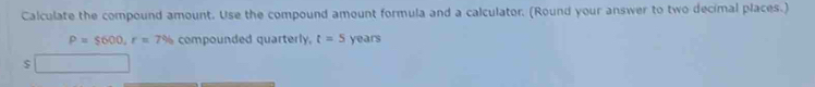 Calculate the compound amount. Use the compound amount formula and a calculator. (Round your answer to two decimal places.)
P=$600, r=7% compounded quarterly. t=5 years
$ □