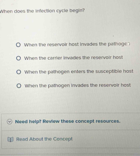 When does the infection cycle begin?
When the reservoir host invades the pathogen
When the carrier invades the reservoir host
When the pathogen enters the susceptible host
When the pathogen invades the reservoir host
Need help? Revlew these concept resources.
Read About the Concept