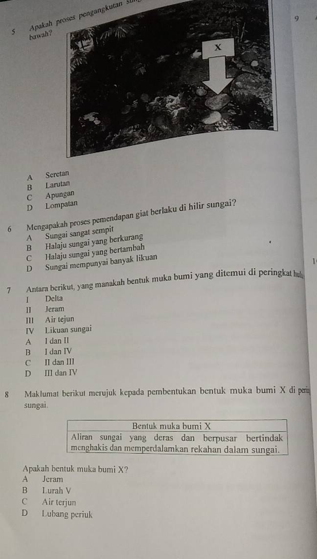 Apakah proses pengangkutan su
9
bawah?
A Sc
B Larutan
C Apungan
D Lompatan
6 Mengapakah proses pemendapan giat berlaku di hilir sungai?
A Sungai sangat sempit
B Halaju sungai yang berkurang
C Halaju sungai yang bertambah
D Sungai mempunyai banyak likuan

7 Antara berikut, yang manakah bentuk muka bumi yang ditemui di peringkat hu
I Delta
II Jeram
III Air tejun
IV Likuan sungai
A l dan II
B I dan IV
C II dan III
D II dan IV
8 Maklumat berikut merujuk kepada pembentukan bentuk muka bumi X di r
sungai.
Apakah bentuk muka bumi X?
A Jeram
B Lurah V
C Air terjun
D Lubang periuk