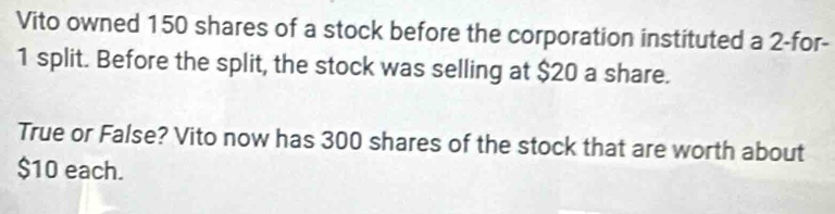 Vito owned 150 shares of a stock before the corporation instituted a 2 -for-
1 split. Before the split, the stock was selling at $20 a share. 
True or False? Vito now has 300 shares of the stock that are worth about
$10 each.