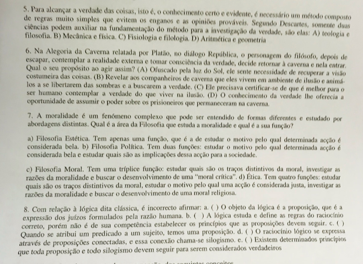 Para alcançar a verdade das coisas, isto é, o conhecimento certo e evidente, é necessário um método composto
de regras muito simples que evitem os enganos e as opiniões prováveis. Segundo Descartes, somente duas
ciências podem auxiliar na fundamentação do método para a investigação da verdade, são elas: A) teologia e
filosofia. B) Mecânica e física. C) Fisiologia e filologia. D) Aritmética e geometria
6. Na Alegoria da Caverna relatada por Platão, no diálogo República, o personagem do filósofo, depois de
escapar, contemplar a realidade externa e tomar consciência da verdade, decide retornar à caverna e nela entrar.
Qual o seu propósito ao agir assim? (A) Ofuscado pela luz do Sol, ele sente necessidade de recuperar a visão
costumeira das coisas. (B) Revelar aos companheiros de caverna que eles vivem em ambiente de ilusão e animá-
los a se libertarem das sombras e a buscarem a verdade. (C) Ele precisava certificar-se de que é melhor para o
ser humano contemplar a verdade do que viver na ilusão. (D) O conhecimento da verdade lhe oferecia a
oportunidade de assumir o poder sobre os prisioneiros que permaneceram na caverna.
7. A moralidade é um fenómeno complexo que pode ser entendido de formas diferentes e estudado por
abordagens distintas. Qual é a área da Filosofia que estuda a moralidade e qual é a sua função?
a) Filosofia Estética. Tem apenas uma função, que é a de estudar o motivo pelo qual determinada acção é
considerada bela. b) Filosofia Política. Tem duas funções: estudar o motivo pelo qual determinada acção é
considerada bela e estudar quais são as implicações dessa acção para a sociedade.
c) Filosofia Moral. Tem uma tríplice função: estudar quais são os traços distintivos da moral, investigar as
razões da moralidade e buscar o desenvolvimento de uma “moral crítica'. d) Ética. Tem quatro funções: estudar
quais são os traços distintivos da moral, estudar o motivo pelo qual uma acção é considerada justa, investigar as
razões da moralidade e buscar o desenvolvimento de uma moral religiosa.
8. Com relação à lógica dita clássica, é incorrecto afirmar: a. ( ) O objeto da lógica é a proposição, que é a
expressão dos juízos formulados pela razão humana. b. ( ) A lógica estuda e define as regras do raciocínio
correto, porém não é de sua competência estabelecer os princípios que as proposições devem seguir. c. ( )
Quando se atribui um predicado a um sujeito, temos uma proposição. d. ( )  O raciocínio lógico se expressa
através de proposições conectadas, e essa conexão chama-se silogismo. e. ( ) Existem determinados princípios
que toda proposição e todo silogismo devem seguir para serem considerados verdadeiros