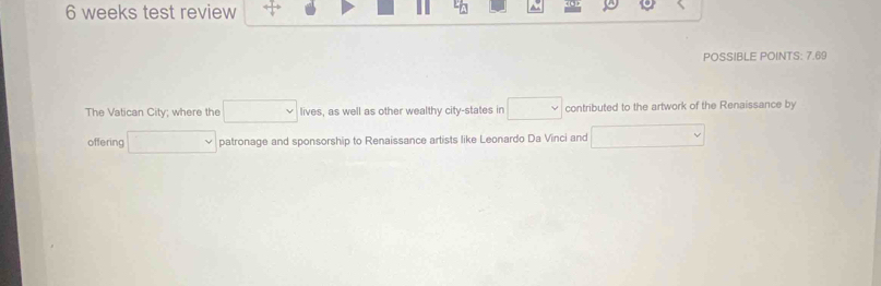 weeks test review 
POSSIBLE POINTS: 7.69 
The Vatican City; where the □ lives, as well as other wealthy city-states in □ contributed to the artwork of the Renaissance by 
offering □  patronage and sponsorship to Renaissance artists like Leonardo Da Vinci and □